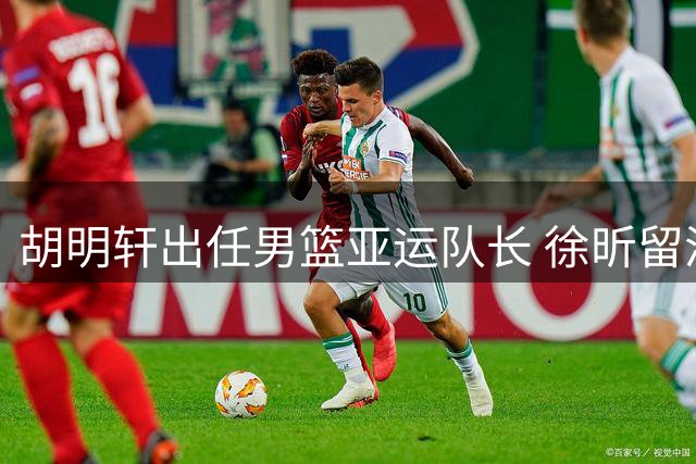 胡明轩出任男篮亚运队长 徐昕留洋计划受阻或将重返CBA