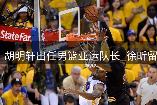 胡明轩出任男篮亚运队长 徐昕留洋计划受阻或将重返CBA